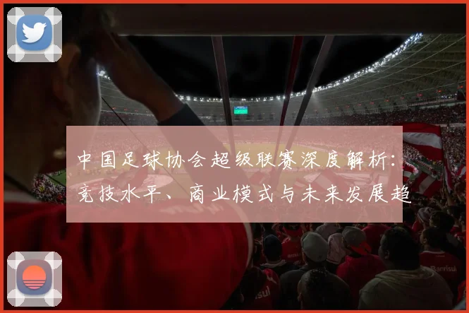 中国足球协会超级联赛深度解析：竞技水平、商业模式与未来发展趋势_20260610190307