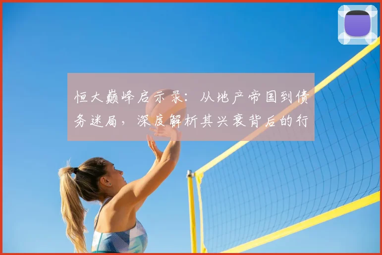 恒大巅峰启示录:从地产帝国到债务迷局,深度解析其兴衰背后的行业变革