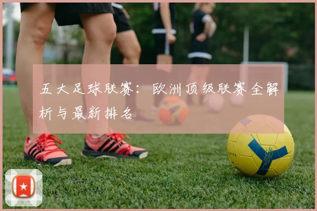 五大足球联赛：欧洲顶级联赛全解析与最新排名