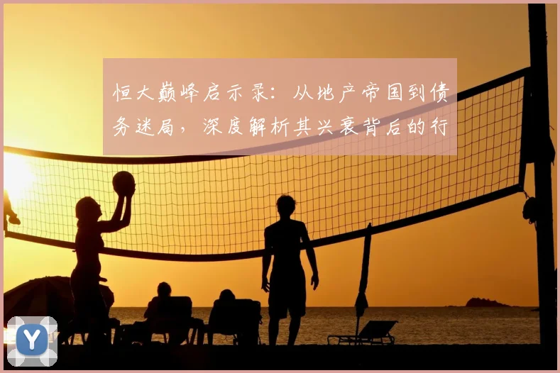 恒大巅峰启示录:从地产帝国到债务迷局,深度解析其兴衰背后的行业变革